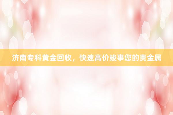 济南专科黄金回收，快速高价竣事您的贵金属